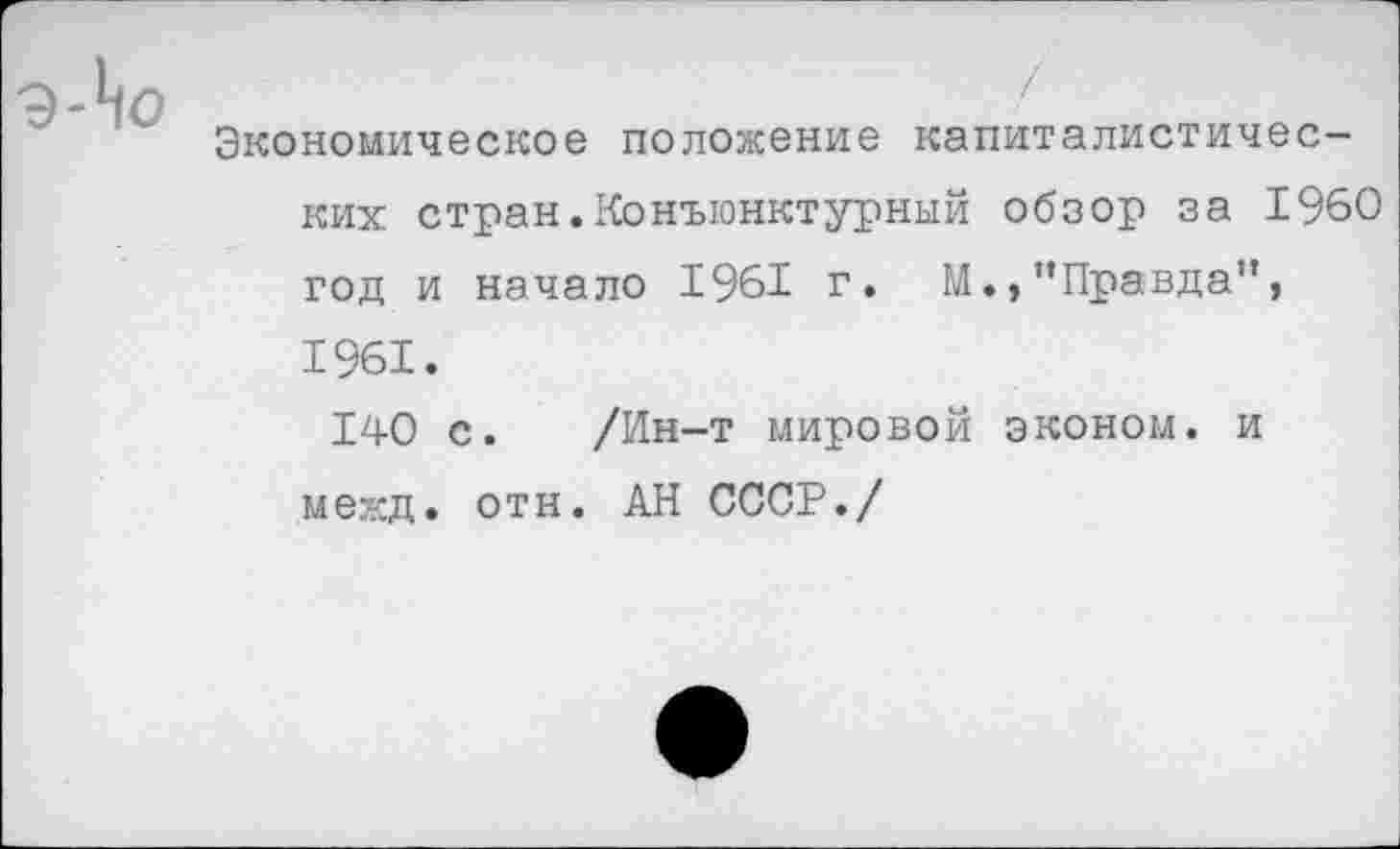 ﻿Экономическое положение капиталистических стран. Конъюнктурный обзор за 1960 год и начало 1961 г. М.»’’Правда”, 1961.
140 с. /Ин-т мировой эконом, и межд. отн. АН СССР./